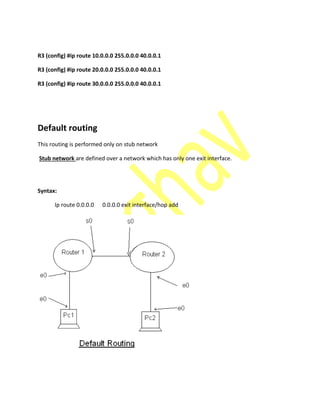 R3 (config) #ip route 10.0.0.0 255.0.0.0 40.0.0.1
R3 (config) #ip route 20.0.0.0 255.0.0.0 40.0.0.1
R3 (config) #ip route 30.0.0.0 255.0.0.0 40.0.0.1
Default routing
This routing is performed only on stub network
Stub network are defined over a network which has only one exit interface.
Syntax:
Ip route 0.0.0.0 0.0.0.0 exit interface/hop add
 