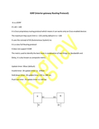IGRP (Interior gateway Routing Protocol):
It is a DVRP
It’s AD =
It is Cisco proprietary routing protocol which means it can works only on Cisco enabled devices
The maximum Hop count limit is = 255 and by default it is = 100
It uses the concept of AS (Autonomous System) no
It is a class full Routing protocol
It does not support VLSM
The metric used to identify the best route is combination of two things i.e. Bandwidth and
Delay, it is also known as composite metric.
Update timer: 90sec (default)
Invalid timer: 3X update timer i.e. 270sec
Hold down timer: 3X update timer +10 i.e. 280 sec
Flush out timer: 7X update timer i.e. 630 sec
 
