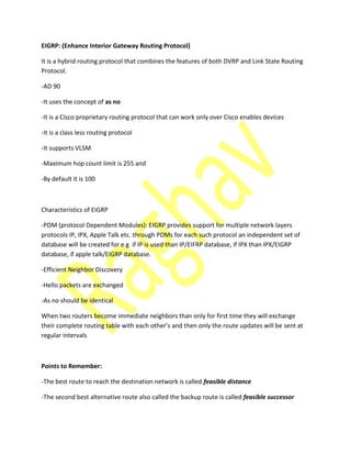 EIGRP: (Enhance Interior Gateway Routing Protocol)
It is a hybrid routing protocol that combines the features of both DVRP and Link State Routing
Protocol.
-AD 90
-It uses the concept of as no
-It is a Cisco proprietary routing protocol that can work only over Cisco enables devices
-It is a class less routing protocol
-It supports VLSM
-Maximum hop count limit is 255 and
-By default it is 100
Characteristics of EIGRP
-PDM (protocol Dependent Modules): EIGRP provides support for multiple network layers
protocols IP, IPX, Apple Talk etc. through PDMs for each such protocol an independent set of
database will be created for e g if IP is used than IP/EIFRP database, if IPX than IPX/EIGRP
database, if apple talk/EIGRP database.
-Efficient Neighbor Discovery
-Hello packets are exchanged
-As no should be identical
When two routers become immediate neighbors than only for first time they will exchange
their o plete routi g ta le ith ea h other’s a d then only the route updates will be sent at
regular intervals
Points to Remember:
-The best route to reach the destination network is called feasible distance
-The second best alternative route also called the backup route is called feasible successor
 