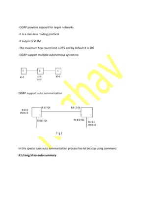 -EiGRP provides support for larger networks
-It is a class less routing protocol
-It supports VLSM
-The maximum hop count limit is 255 and by default it is 100
-EIGRP support multiple autonomous system no
EIGRP support auto summarization
In this special case auto summarization process has to be stop using command
R1 (cong) # no-auto summary
 