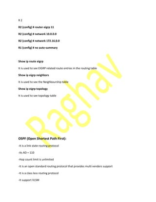 R 2
R2 (config) # router eigrp 11
R2 (config) # network 10.0.0.0
R2 (config) # network 172.16.0.0
R1 (config) # no auto-summary
Show ip route eigrp
It is used to see EIGRP related route entries in the routing table
Show ip eigrp neighbors
It is used to see the Neighbourship table
Show ip eigrp topology
It is used to see topology table
OSPF (Open Shortest Path First):
-It is a link state routing protocol
-Its AD = 110
-Hop count limit is unlimited
-It is an open standard routing protocol that provides multi venders support
-It is a class less routing protocol
-It support VLSM
 