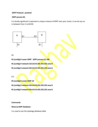 OSPF Protocol: practical
OSPF process ID:
It is locally significant it represent a unique instance of OSPF over your router, it can be any no
in between from 1 to 65535
R1
R1 (config) # router OSPF OSPF process (1) 100
R1 (config) # network 10.0.0.0 0.255.255.255 area 0
R1 (config) # network 20.0.0.0 0.255.255.255 area 0
R 2
R1 (config) # router OSPF 10
R1 (config) # network 20.0.0.0 0.255.255.255 area 0
R1 (config) # network 30.0.0.0 0.255.255.255 area 0
Commands
Show ip OSPF Database:
It is used to see the topology database table
 
