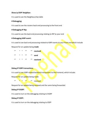 Show ip OSPF Neighbor:
It is used to see the Neighbourship table
# Debugging:
It is used to see the routers back end processing to the front end
# Debugging IP Rip:
It is used to see the back end processing relating to RIP to your end
# Debugging IGRP event:
It is used to see back end processing related to IGRP events to your front end which include
Request for an update being made
received
send
received
Debug IP IGRP transactions
It is used to see IGRP related backend transactions to the frontend, which include:
Request for an update being made
re ei ed
Request for an update being received and the same being forwarded
Debug IP EIGRP:
It is used to turn on the debugging relating to EIGRP
Debug IP OSPF:
It is used to turn on the debugging relating to OSPF
 