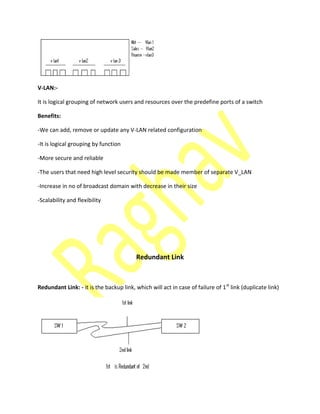 V-LAN:-
It is logical grouping of network users and resources over the predefine ports of a switch
Benefits:
-We can add, remove or update any V-LAN related configuration
-It is logical grouping by function
-More secure and reliable
-The users that need high level security should be made member of separate V_LAN
-Increase in no of broadcast domain with decrease in their size
-Scalability and flexibility
Redundant Link
Redundant Link: - it is the backup link, which will act in case of failure of 1st
link (duplicate link)
 