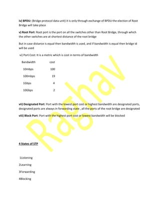 iv) BPDU: (Bridge protocol data unit) it is only through exchange of BPDU the election of Root
Bridge will take place
v) Root Port: Root port is the port on all the switches other than Root Bridge, through which
the other switches are at shortest distance of the root bridge
But in case distance is equal then bandwidth is used, and if bandwidth is equal then bridge id
will be used
vi) Port Cost: It is a metric which is cost in terms of bandwidth
Bandwidth cost
10mbps 100
100mbps 19
1Gbps 4
10Gbps 2
vii) Designated Port: Port with the lowest port cost or highest bandwidth are designated ports,
designated ports are always in forwarding state , all the ports of the root bridge are designated
viii) Block Port: Port with the highest port cost or lowest bandwidth will be blocked
4 States of STP
1Listening
2Learning
3Forwarding
4Blocking
 