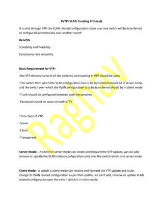 #VTP (VLAN Trunking Protocol)
It is only through VTP the VLAN related configuration made over one switch will be transferred
or configured automatically over another switch
Benefits
Scalability and flexibility
Consistency and reliability
Basic Requirement for VTP:
-the VTP domain name of all the switches participating in VTP should be same
-The switch from which the VLAN configuration has to be transferred should be in server mode,
and the switch over which the VLAN configuration is to be transferred should be in client mode
-Trunk should be configured between both the switches
-Pass ord should e sa e o oth VTP’s
Three Type of VTP
-Server
-Client
-Transparent
Server Mode: - A switch in server mode can create and forward the VTP update, we can add,
remove or update the VLAN related configuration only over the switch which is in server mode
Client Mode:- A switch is client mode can receive and forward the VTP update and it can
ha ge its VLAN related o figuratio as per that update, e a ’t add, re o e or update VLAN
related configuration over the switch which is in client mode
 