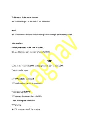 VLAN no. of VLAN name <name>
It is used to assign a VLAN with its no. and name
Apply
It is used to make all VLAN related configuration changes permanently saved
Interface f 0/1
Switch port access VLAN <no. of VLAN>
It is used to make port member of specific VLAN
VTP
Make all the required VLANS and assign switch port to each VLAN
Than on config mode
Set VTP mode by command
VTP mode <client, server, transparent>
To set password of VTP
VTP password <password e.g. abc123>
To on pruning use command
VTP pruning
No VTP pruning -- to off the pruning
 