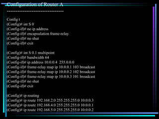 Config t (Config)# int S 0 (Config-if)# no ip address (Config-if)# encapsulation frame-relay (Config-if)# no shut (Config-if)# exit (Config)# int S 0.1 multipoint (Config-if)# bandwidth 64 (Config-if)# ip address 10.0.0.4  255.0.0.0 (Config-if)# frame-relay map ip 10.0.0.1 103 broadcast (Config-if)# frame-relay map ip 10.0.0.2 102 broadcast (Config-if)# frame-relay map ip 10.0.0.3 101 broadcast (Config-if)# no shut (Config-if)# exit (Config)# ip routing (Config)# ip route 192.168.2.0 255.255.255.0 10.0.0.3 (Config)# ip route 192.168.4.0 255.255.255.0 10.0.0.1 (Config)# ip route 192.168.5.0 255.255.255.0 10.0.0.2 Configuration of Router A  -------------------------------- 