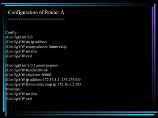 Config t (Config)# int S 0 (Config-if)# no ip address (Config-if)# encapsulation frame-relay (Config-if)# no shut (Config-if)# exit (Config)# int S 0.1 point-to-point (Config-if)# bandwidth 64 (Config-if)# clockrate 56000 (Config-if)# ip address 172.16.1.1  255.255.0.0 (Config-if)# frame-relay map ip 172.16.1.2 103 broadcast (Config-if)# no shut (Config-if)# exit Configuration of Router A  -------------------------------- 