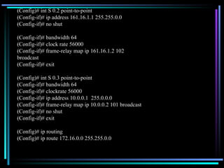 (Config)# int S 0.2 point-to-point (Config-if)# ip address 161.16.1.1 255.255.0.0 (Config-if)# no shut (Config-if)# bandwidth 64 (Config-if)# clock rate 56000 (Config-if)# frame-relay map ip 161.16.1.2 102 broadcast (Config-if)# exit (Config)# int S 0.3 point-to-point (Config-if)# bandwidth 64 (Config-if)# clockrate 56000 (Config-if)# ip address 10.0.0.1  255.0.0.0 (Config-if)# frame-relay map ip 10.0.0.2 101 broadcast (Config-if)# no shut (Config-if)# exit (Config)# ip routing (Config)# ip route 172.16.0.0 255.255.0.0 