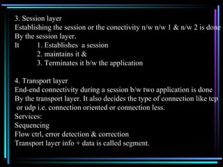 3. Session layer Establishing the session or the conectivity n/w n/w 1 & n/w 2 is done By the session layer. It 1. Establishes  a session 2. maintains it & 3. Terminates it b/w the application 4. Transport layer End-end connectivity during a session b/w two application is done By the transport layer. It also decides the type of connection like tcp or udp i.e. connection oriented or connection less. Services: Sequencing Flow ctrl, error detection & correction Transport layer info + data is called segment. 