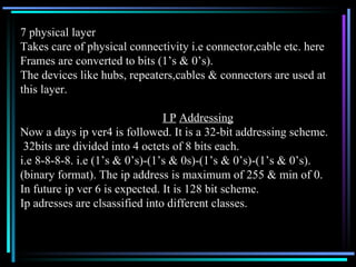 7 physical layer Takes care of physical connectivity i.e connector,cable etc. here Frames are converted to bits (1’s & 0’s). The devices like hubs, repeaters,cables & connectors are used at  this layer. I P   Addressing   Now a days ip ver4 is followed. It is a 32-bit addressing scheme. 32bits are divided into 4 octets of 8 bits each. i.e 8-8-8-8. i.e (1’s & 0’s)-(1’s & 0s)-(1’s & 0’s)-(1’s & 0’s). (binary format). The ip address is maximum of 255 & min of 0. In future ip ver 6 is expected. It is 128 bit scheme. Ip adresses are clsassified into different classes. 