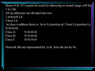 Hence 0 & 127 cannot be used for adressing so actual range will be  1 to 126. All ip addresses are divided into two. 1.network I.d 2.host I.d in class a address there is  1n\w I.d postion & 3 host I.d postion I,e  N-H-H-H.. Class A  N-H-H-H Class B  N-N-H-H Class C N-N-N-H Network Ids are represented by 1s &  host ids are by 0s.  