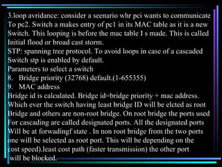 3.loop avridance: consider a seenario whr pci wants to communicate  To pc2. Switch a makes entry of pc1 in its MAC table as it is a new Switch. This looping is before the mac table I s made. This is called Initial flood or broad cast storm. STP: spanning tree protocol. To avoid loops in case of a cascaded  Switch stp is enabled by default. Parameters to select a switch Bridge priority (32768) default.(1-655355) MAC address Bridge id is calculated. Bridge id=bridge priority + mac address. Which ever the switch having least bridge ID will be elcted as root  Bridge and others are non-root bridge. On root bridge the ports used  For cascading are called designated ports. All the designated ports  Will be at forwadingf state . In non root bridge from the two ports  one will be selected as root port. This will be depending on the  cost speed).least cost path (faster transmission) the other port will be blocked. 