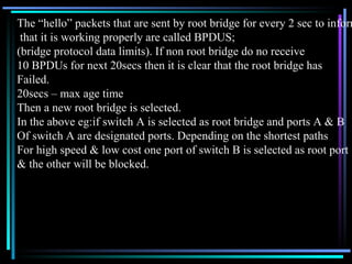 The “hello” packets that are sent by root bridge for every 2 sec to inform that it is working properly are called BPDUS;  (bridge protocol data limits). If non root bridge do no receive  10 BPDUs for next 20secs then it is clear that the root bridge has Failed. 20secs – max age time Then a new root bridge is selected. In the above eg:if switch A is selected as root bridge and ports A & B  Of switch A are designated ports. Depending on the shortest paths For high speed & low cost one port of switch B is selected as root port & the other will be blocked. 