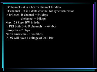 ‘ B’channel – it is a bearer channel for data. ‘ D’channel – it is a delta channel for synchronization In bri each  B channel = 64 kbps   d channel = 16kbps Max 128 kbps BW in isdn In PRI both B & D channels _= 64kbps. European – 2mbps North american – 1.54 mbps ISDN will have a voltage of 90-110v 