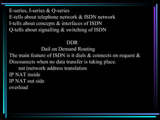 E-series, I-series & Q-series E-tells about telephone network & ISDN network I-tells about concepts & interfaces of ISDN Q-tells about signalling & switching of ISDN DDR Dail on Demand Routing The main feature of ISDN is it dials & connects on request &  Discounects when no data transfer is taking place. nat (network address translation IP NAT inside IP NAT out side overload 