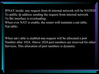 IPNAT inside: any request from th internal network will be NATED To public Ip address sending the request from internal network To Bri interface is overloading. When ever NAT is enable, the router will maintain a nat table. Nat table: When nat t able is enabled nau request will be allocated a port  Number after 1024. Above 1024 port numbers are reserved for other Services. This allocation of port numbers is dynamic. 