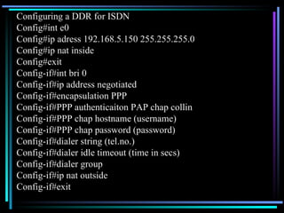 Configuring a DDR for ISDN Config#int e0 Config#ip adress 192.168.5.150 255.255.255.0 Config#ip nat inside Config#exit Config-if#int bri 0 Config-if#ip address negotiated  Config-if#encapsulation PPP Config-if#PPP authenticaiton PAP chap collin Config-if#PPP chap hostname (username) Config-if#PPP chap password (password) Config-if#dialer string (tel.no.) Config-if#dialer idle timeout (time in secs) Config-if#dialer group Config-if#ip nat outside Config-if#exit 