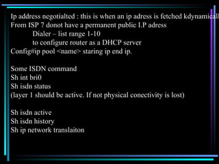 Ip address negotialted : this is when an ip adress is fetched kdynamically From ISP 7 donot have a permanent public I.P adress Dialer – list range 1-10 to configure router as a DHCP server Config#ip pool <name> staring ip end ip. Some ISDN command Sh int bri0 Sh isdn status (layer 1 should be active. If not physical conectivity is lost) Sh isdn active Sh isdn history Sh ip network translaiton  