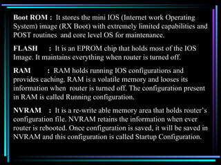 Boot ROM :  It stores the mini IOS (Internet work Operating System) image (RX Boot) with extremely limited capabilities and POST routines  and core level OS for maintenance. FLASH  :  It is an EPROM chip that holds most of the IOS Image. It maintains everything when router is turned off. RAM  :   RAM holds running IOS configurations and provides caching. RAM is a volatile memory and looses its information when  router is turned off. The configuration present in RAM is called Running configuration. NVRAM  :  It is a re-write able memory area that holds router’s configuration file. NVRAM retains the information when ever router is rebooted. Once configuration is saved, it will be saved in NVRAM and this configuration is called Startup Configuration. 