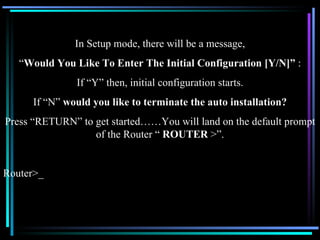 In Setup mode, there will be a message, “ Would You Like To Enter The Initial Configuration [Y/N]”  : If “Y” then, initial configuration starts. If “N”  would you like to terminate the auto installation? Press “RETURN” to get started……You will land on the default prompt of the Router “  ROUTER  >”. Router>_ 