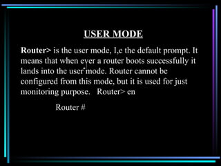 USER MODE Router>  is the user mode, I,e the default prompt. It means that when ever a router boots successfully it lands into the user mode. Router cannot be configured from this mode, but it is used for just monitoring purpose.  Router> en   Router # 