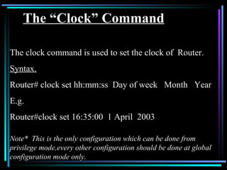 The “Clock” Command The clock command is used to set the clock of  Router.  Syntax. Router# clock set hh:mm:ss  Day of week  Month  Year E.g. Router#clock set 16:35:00  1 April  2003 Note*  This is the only configuration which can be done from privilege mode,every other configuration should be done at global configuration mode only. 