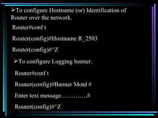 To configure Hostname (or) Identification of Router over the network. Router#conf t Router(config)#Hostname R_2503 Router(config)#^Z To configure Logging banner. Router#conf t Router(config)#Banner Motd # Enter text message………….# Router(config)#^Z 
