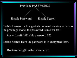 Previlege PASSWORDS Enable Password Enable Secret Enable Password:- It is global command restricts access to the previlege mode, the password is in clear text. Router(config)#Enable password 123 Enable Secret:-Here the password is in encrypted form. Router(config)#Enable secret cisco 