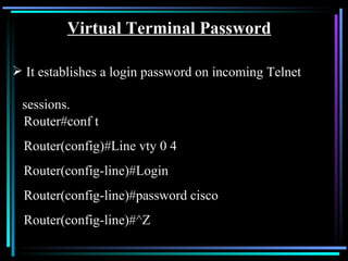 Virtual Terminal Password It establishes a login password on incoming Telnet  sessions.   Router#conf t Router(config)#Line vty 0 4 Router(config-line)#Login Router(config-line)#password cisco Router(config-line)#^Z 