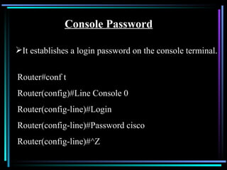 Console Password It establishes a login password on the console terminal. Router#conf t Router(config)#Line Console 0 Router(config-line)#Login Router(config-line)#Password cisco Router(config-line)#^Z 