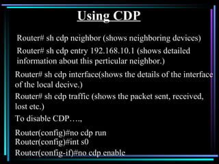 Using CDP Router# sh cdp neighbor (shows neighboring devices) To disable CDP…., Router(config)#no cdp run Router(config)#int s0 Router(config-if)#no cdp enable Router# sh cdp entry 192.168.10.1 (shows detailed information about this perticular neighbor.) Router# sh cdp interface(shows the details of the interface of the local decive.) Router# sh cdp traffic (shows the packet sent, received, lost etc.) 