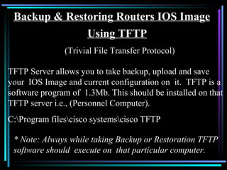 Backup & Restoring Routers IOS Image Using TFTP (Trivial File Transfer Protocol) TFTP Server allows you to take backup, upload and save your  IOS Image and current configuration on  it.  TFTP is a software program of  1.3Mb. This should be installed on that TFTP server i.e., (Personnel Computer). C:\Program files\cisco systems\cisco TFTP * Note: Always while taking Backup or Restoration TFTP software should  execute on  that particular computer. 