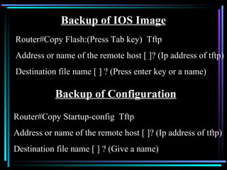 Backup of IOS Image Router#Copy Flash:(Press Tab key)  Tftp Address or name of the remote host [ ]? (Ip address of tftp) Destination file name [ ] ? (Press enter key or a name) Backup of Configuration Router#Copy Startup-config  Tftp Address or name of the remote host [ ]? (Ip address of tftp) Destination file name [ ] ? (Give a name) 