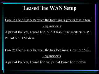 Leased line WAN Setup Case 1: The distance between the locations is greater than 5 Km. Requirements A pair of Routers, Leased line, pair of leased line modems V.35, Pair of G.703 Modem. Case 2: The distance between the two locations is less than 5Km. Requirements A pair of Routers, Leased line and pair of leased line modem. 