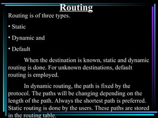 Routing Routing is of three types. Static Dynamic and Default When the destination is known, static and dynamic routing is done. For unknown destinations, default routing is employed. In dynamic routing, the path is fixed by the protocol. The paths will be changing depending on the length of the path. Always the shortest path is preferred. Static routing is done by the users. These paths are stored in the routing table. 