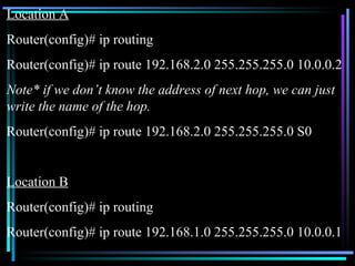 Location A Router(config)# ip routing Router(config)# ip route 192.168.2.0 255.255.255.0 10.0.0.2 Note* if we don’t know the address of next hop, we can just write the name of the hop. Router(config)# ip route 192.168.2.0 255.255.255.0 S0 Location B Router(config)# ip routing Router(config)# ip route 192.168.1.0 255.255.255.0 10.0.0.1 