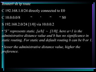 Router# sh ip route C 192.168.1.0/24 directly connected to E0 C 10.0.0.0/8 “ ‘ “ “ S0 S 192.168.2.0/24 [1/0] via 10.0.0.2 “ S” represents static. [a/b]  ~  [1/0], here a=1 is the administrative distance value and b has no significance in static routing. For static and default routing b can be 0 or 1. lesser the administrative distance value, higher the preference. 