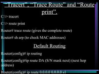 “ Tracert”, “Trace Route” and “Route print”. C:\> tracert C:\> route print Router# trace route (gives the complete route) Router# sh arp (to check MAC addresses) Default Routing Router(config)# ip routing Router(config)#ip route DA (S/N mask next) (next hop address) Router(config)# ip route 0.0.0.0 0.0.0.0 s1 