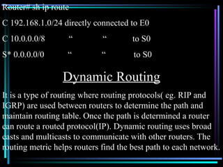 Router# sh ip route C 192.168.1.0/24 directly connected to E0 C 10.0.0.0/8  “  “  to S0 S* 0.0.0.0/0  “  “  to S0 Dynamic Routing It is a type of routing where routing protocols( eg. RIP and IGRP) are used between routers to determine the path and maintain routing table. Once the path is determined a router can route a routed protocol(IP). Dynamic routing uses broad casts and multicasts to communicate with other routers. The routing metric helps routers find the best path to each network. 