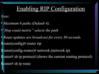 Note:  Maximum 6 paths (Default 4). “ Hop count metric” selects the path Route updates are broadcast for every 30 seconds. Router(config)# router rip Router(config-router)# network (network ip) Enabling RIP Configuration Router# sh ip protocol (shows the current routing protocol) Router# sh ip route  