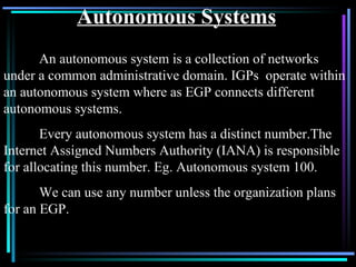 Autonomous Systems An autonomous system is a collection of networks under a common administrative domain. IGPs  operate within an autonomous system where as EGP connects different autonomous systems. Every autonomous system has a distinct number.The Internet Assigned Numbers Authority (IANA) is responsible for allocating this number. Eg. Autonomous system 100. We can use any number unless the organization plans for an EGP. 