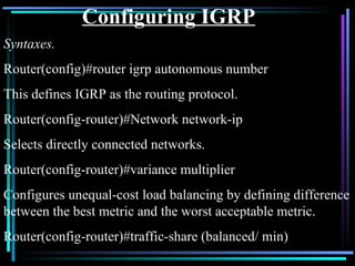 Configuring IGRP Syntaxes. Router(config)#router igrp autonomous number This defines IGRP as the routing protocol. Router(config-router)#Network network-ip Selects directly connected networks. Router(config-router)#variance multiplier Configures unequal-cost load balancing by defining difference between the best metric and the worst acceptable metric. Router(config-router)#traffic-share (balanced/ min) 