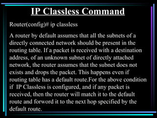 IP Classless Command Router(config)# ip classless A router by default assumes that all the subnets of a directly connected network should be present in the routing table. If a packet is received with a destination address, of an unknown subnet of directly attached network, the router assumes that the subnet does not exists and drops the packet. This happens even if routing table has a default route.For the above condition if  IP Classless is configured, and if any packet is received, then the router will match it to the default route and forword it to the next hop specified by the default route. 