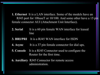 1. Ethernet  It is a LAN interface. Some of the models have an    RJ45 port for 10baseT or 10/100. And some other have a 15 pin female connector AUI (Attachment Unit Interface).  2. Serial  It is a 60 pin female WAN interface for leased    line 3. BRI/PRI  It is a RJ45 WAN interface for ISDN 4. Async  It is a 37 pin female connector for dial ups. 5. Console  It is a RJ45 Connector used to configure the    Router for the first time. 6. Auxiliary  RJ45 Connector for remote access        administration. 