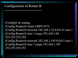(Config)# ip routing (Config-Router)# router OSPF 6573 (Config-Router)# network 192.168.1.32 0.0.0.31 area 1 (Config-Router)# area 1 range 192.168.1.64  255.255.255.224 (Config-Router)# network 192.168.1.195 0.0.0.3 area 1 (Config-Router)# area 1 range 192.168.1.195  255.255.255.252 Configuration of Router B -------------------------------- 
