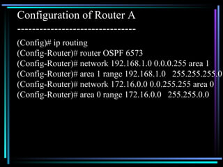 (Config)# ip routing (Config-Router)# router OSPF 6573 (Config-Router)# network 192.168.1.0 0.0.0.255 area 1 (Config-Router)# area 1 range 192.168.1.0  255.255.255.0 (Config-Router)# network 172.16.0.0 0.0.255.255 area 0 (Config-Router)# area 0 range 172.16.0.0  255.255.0.0 Configuration of Router A -------------------------------- 