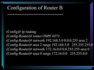 Configuration of Router B -------------------------------- (Config)# ip routing (Config-Router)# router OSPF 6573 (Config-Router)# network 192.168.5.0 0.0.0.255 area 2 (Config-Router)# area 2 range 192.168.5.0  255.255.255.0 (Config-Router)# network 172.16.0.0 0.0.255.255 area 0 (Config-Router)# area 0 range 172.16.0.0  255.255.0.0 