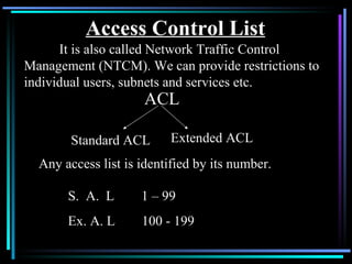 Access Control List It is also called Network Traffic Control Management (NTCM). We can provide restrictions to individual users, subnets and services etc. ACL Standard ACL Extended ACL Any access list is identified by its number. S.  A.  L  1 – 99 Ex. A. L  100 - 199 